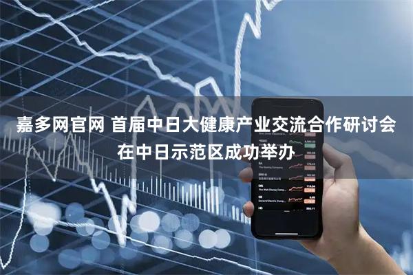 嘉多网官网 首届中日大健康产业交流合作研讨会在中日示范区成功举办