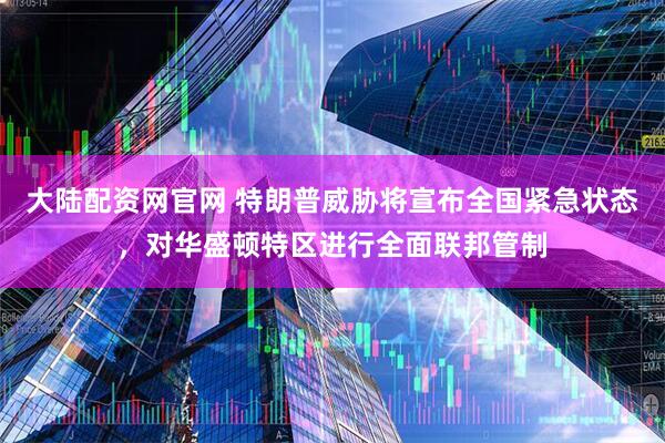 大陆配资网官网 特朗普威胁将宣布全国紧急状态，对华盛顿特区进行全面联邦管制