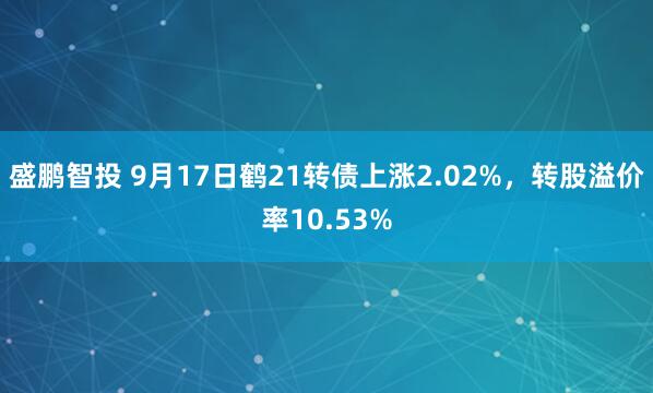 盛鹏智投 9月17日鹤21转债上涨2.02%，转股溢价率10.53%