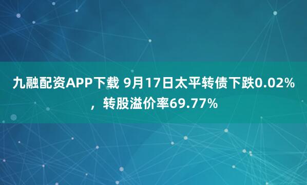 九融配资APP下载 9月17日太平转债下跌0.02%，转股溢价率69.77%