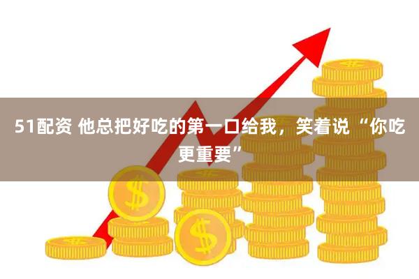 51配资 他总把好吃的第一口给我，笑着说 “你吃更重要”