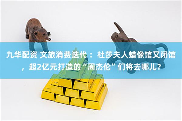 九华配资 文旅消费迭代 ：杜莎夫人蜡像馆又闭馆，超2亿元打造的“周杰伦”们将去哪儿？