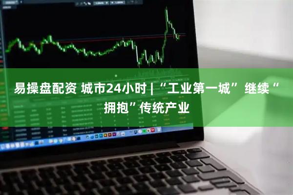 易操盘配资 城市24小时 | “工业第一城” 继续“拥抱”传统产业