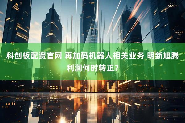 科创板配资官网 再加码机器人相关业务 明新旭腾利润何时转正?