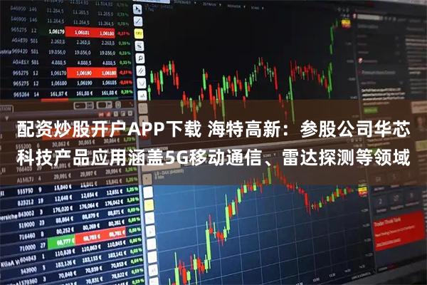 配资炒股开户APP下载 海特高新：参股公司华芯科技产品应用涵盖5G移动通信、雷达探测等领域