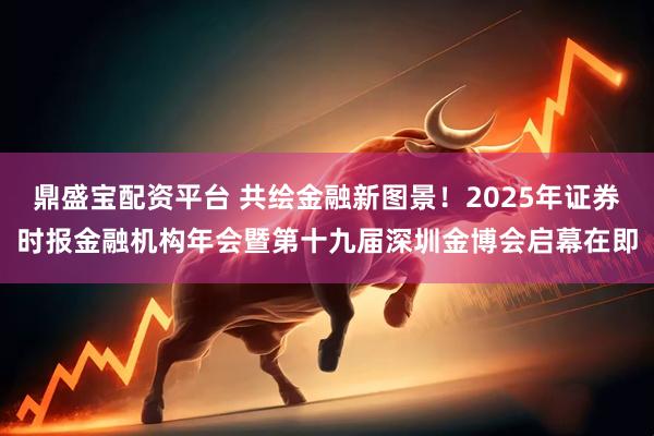 鼎盛宝配资平台 共绘金融新图景！2025年证券时报金融机构年会暨第十九届深圳金博会启幕在即