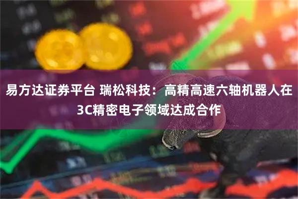 易方达证券平台 瑞松科技：高精高速六轴机器人在3C精密电子领域达成合作