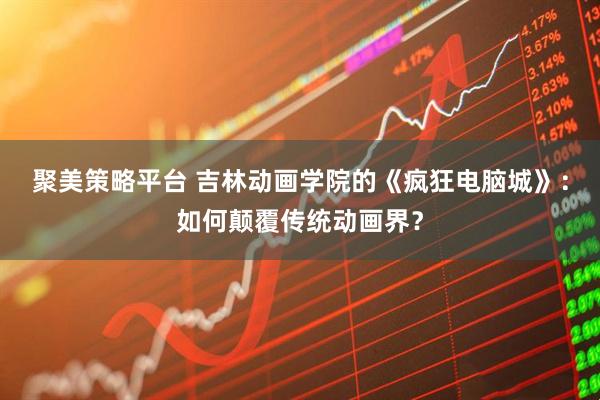 聚美策略平台 吉林动画学院的《疯狂电脑城》：如何颠覆传统动画界？