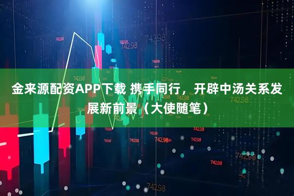 金来源配资APP下载 携手同行，开辟中汤关系发展新前景（大使随笔）