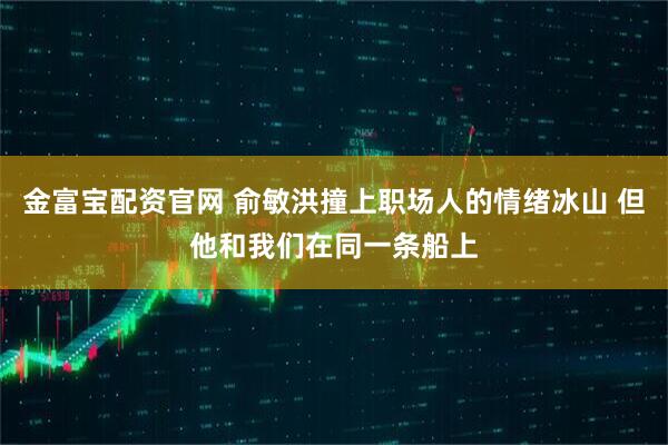 金富宝配资官网 俞敏洪撞上职场人的情绪冰山 但他和我们在同一条船上