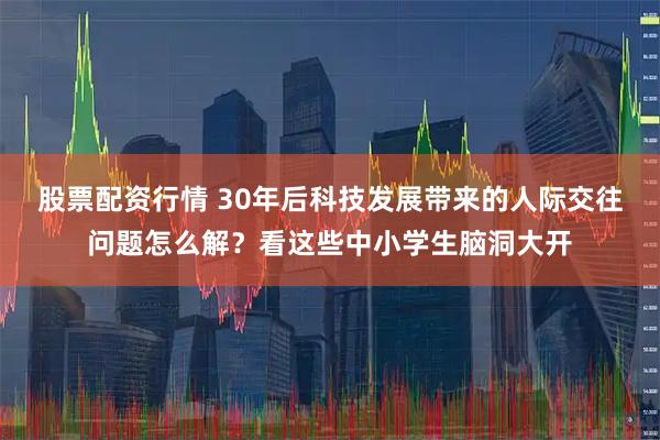 股票配资行情 30年后科技发展带来的人际交往问题怎么解？看这些中小学生脑洞大开