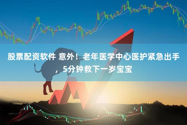 股票配资软件 意外！老年医学中心医护紧急出手，5分钟救下一岁宝宝
