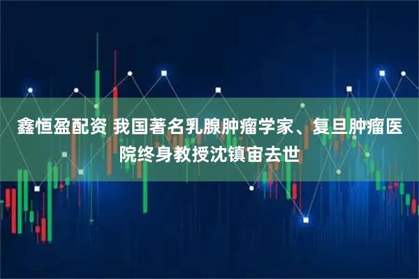 鑫恒盈配资 我国著名乳腺肿瘤学家、复旦肿瘤医院终身教授沈镇宙去世