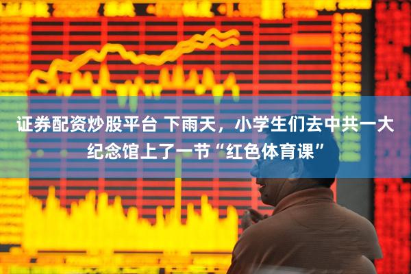 证券配资炒股平台 下雨天，小学生们去中共一大纪念馆上了一节“红色体育课”