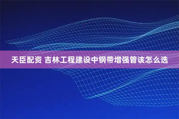 天臣配资 吉林工程建设中钢带增强管该怎么选
