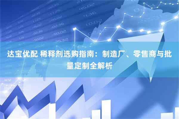 达宝优配 稀释剂选购指南：制造厂、零售商与批量定制全解析