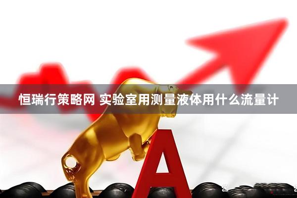恒瑞行策略网 实验室用测量液体用什么流量计