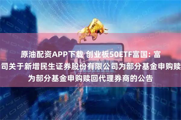 原油配资APP下载 创业板50ETF富国: 富国基金管理有限公司关于新增民生证券股份有限公司为部分基金申购赎回代理券商的公告