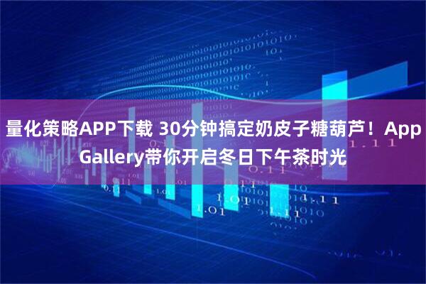 量化策略APP下载 30分钟搞定奶皮子糖葫芦！AppGallery带你开启冬日下午茶时光