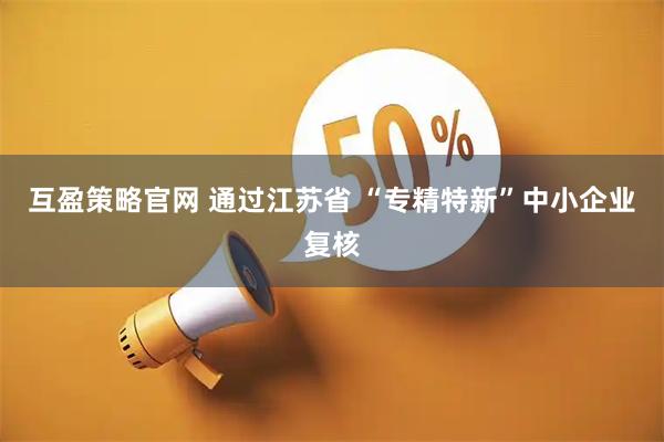 互盈策略官网 通过江苏省 “专精特新”中小企业复核