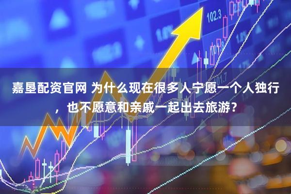 嘉垦配资官网 为什么现在很多人宁愿一个人独行，也不愿意和亲戚一起出去旅游？