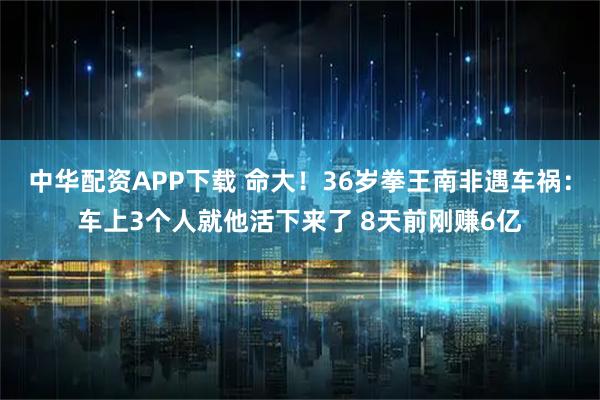 中华配资APP下载 命大！36岁拳王南非遇车祸：车上3个人就他活下来了 8天前刚赚6亿