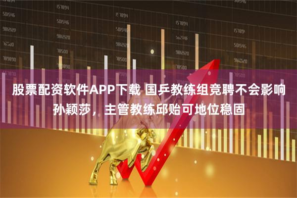 股票配资软件APP下载 国乒教练组竞聘不会影响孙颖莎，主管教练邱贻可地位稳固