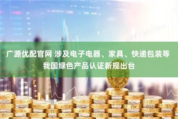 广源优配官网 涉及电子电器、家具、快递包装等 我国绿色产品认证新规出台