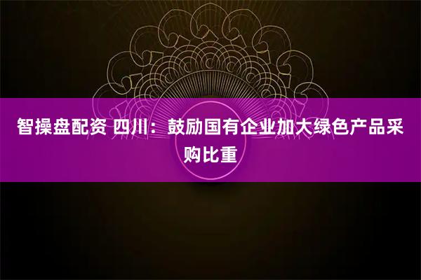 智操盘配资 四川：鼓励国有企业加大绿色产品采购比重