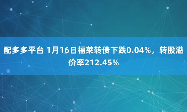 配多多平台 1月16日福莱转债下跌0.04%，转股溢价率212.45%