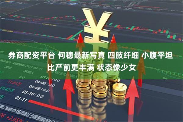 券商配资平台 何穗最新写真 四肢纤细 小腹平坦 比产前更丰满 状态像少女