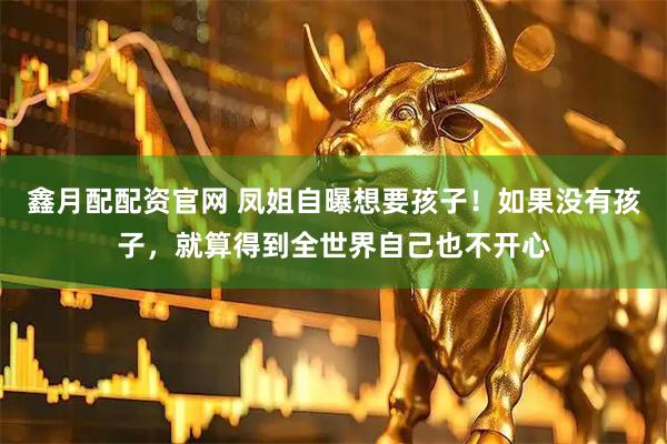 鑫月配配资官网 凤姐自曝想要孩子！如果没有孩子，就算得到全世界自己也不开心