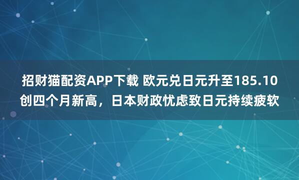 招财猫配资APP下载 欧元兑日元升至185.10创四个月新高，日本财政忧虑致日元持续疲软