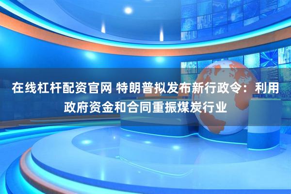 在线杠杆配资官网 特朗普拟发布新行政令：利用政府资金和合同重振煤炭行业