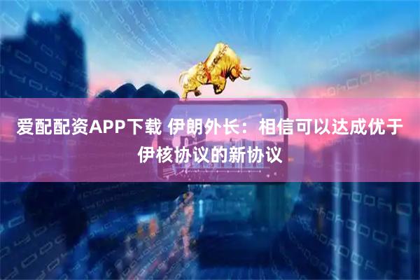 爱配配资APP下载 伊朗外长：相信可以达成优于伊核协议的新协议