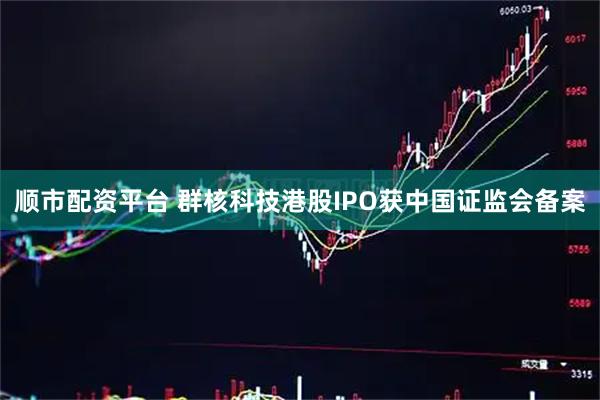 顺市配资平台 群核科技港股IPO获中国证监会备案