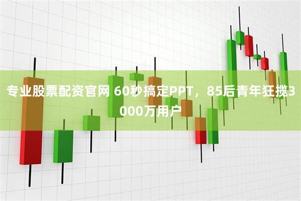 专业股票配资官网 60秒搞定PPT，85后青年狂揽3000万用户