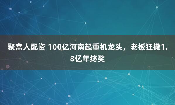 聚富人配资 100亿河南起重机龙头，老板狂撒1.8亿年终奖