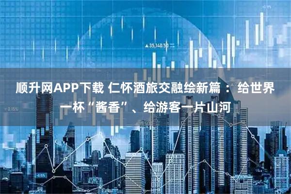 顺升网APP下载 仁怀酒旅交融绘新篇 ：给世界一杯“酱香”、给游客一片山河