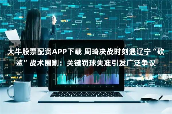 大牛股票配资APP下载 周琦决战时刻遇辽宁“砍鲨”战术围剿：关键罚球失准引发广泛争议