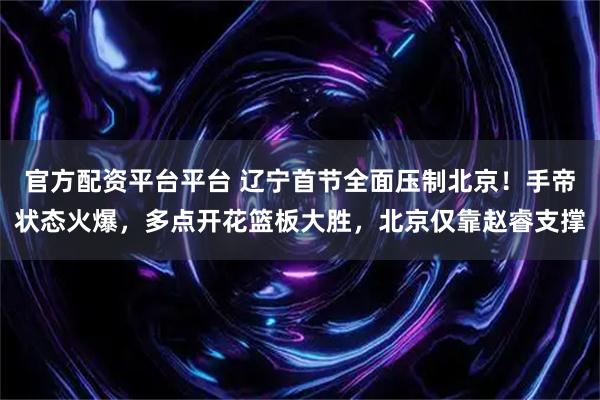 官方配资平台平台 辽宁首节全面压制北京！手帝状态火爆，多点开花篮板大胜，北京仅靠赵睿支撑