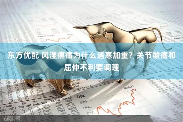 东方优配 风湿痹痛为什么遇寒加重？关节酸痛和屈伸不利要调理