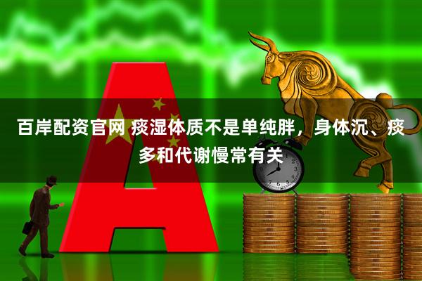百岸配资官网 痰湿体质不是单纯胖，身体沉、痰多和代谢慢常有关