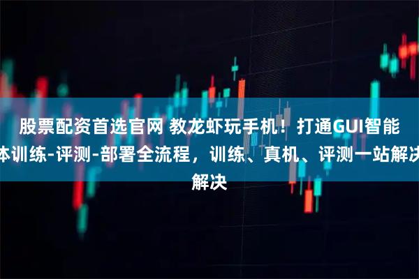 股票配资首选官网 教龙虾玩手机！打通GUI智能体训练-评测-部署全流程，训练、真机、评测一站解决