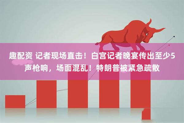 趣配资 记者现场直击！白宫记者晚宴传出至少5声枪响，场面混乱！特朗普被紧急疏散