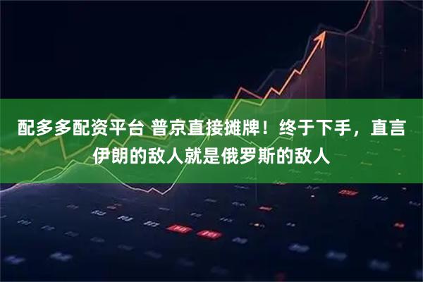 配多多配资平台 普京直接摊牌！终于下手，直言伊朗的敌人就是俄罗斯的敌人