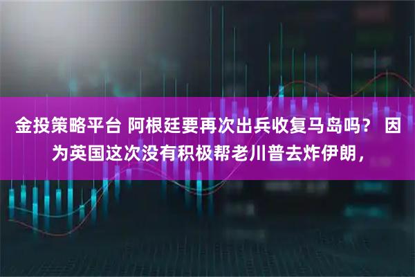 金投策略平台 阿根廷要再次出兵收复马岛吗？ 因为英国这次没有积极帮老川普去炸伊朗，